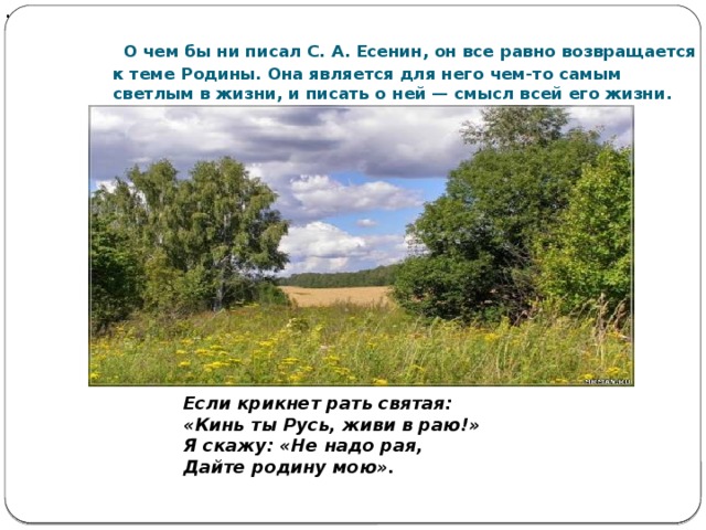 .  О чем бы ни писал С. А. Есенин, он все равно возвращается к теме Родины. Она является для него чем-то самым светлым в жизни, и писать о ней — смысл всей его жизни.         Если крикнет рать святая: « Кинь ты Русь, живи в раю! »  Я скажу: « Не надо рая, Дайте родину мою » . 