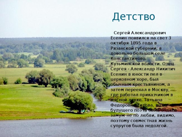 Детство  Сергей Александрович Есенин появился на свет 3 октября 1895 года в Рязанской губернии, в довольно большом селе Константиново, Кузьминской волости. Отец Сергея - Александр Никитич Есенин в юности пел в церковном хоре, был обычным крестьянином, а затем переехал в Москву, где работал приказчиком в мясной лавке. Татьяна Федоровна Титова, мама будущего поэта была отдана замуж не по любви, видимо, поэтому совместная жизнь супругов была недолгой. 