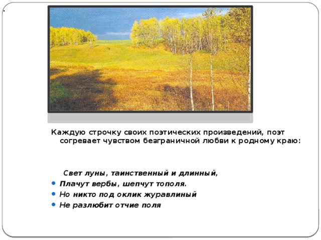  .          Каждую строчку своих поэтических произведений, поэт согревает чувством безграничной любви к родному краю:    Свет луны, таинственный и длинный, Плачут вербы, шепчут тополя. Но никто под оклик журавлиный Не разлюбит отчие поля 