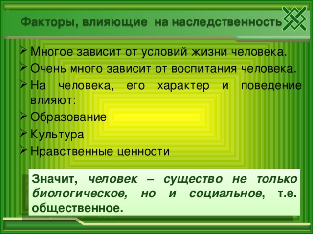 Факторы, влияющие на наследственность Многое зависит от условий жизни человека. Очень много зависит от воспитания человека. На человека, его характер и поведение влияют: Образование Культура Нравственные ценности Значит, человек – существо не только биологическое, но и социальное , т.е. общественное.