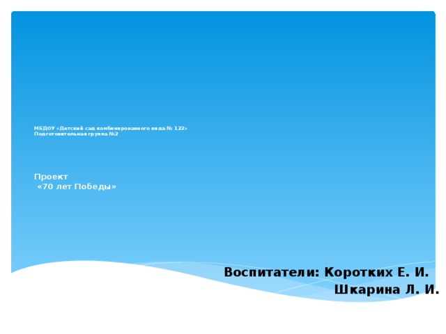 МБДОУ «Детский сад комбинированного вида № 122»  Подготовительная группа №2          Проект   «70 лет Победы» Воспитатели: Коротких Е. И.  Шкарина Л. И. 