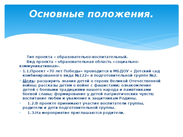 Основные положения.    Тип проекта – образовательно-воспитательный.  Вид проекта – образовательная область «социально-коммуникативная». 1.1.Проект «70 лет Победы» проводится в МБДОУ « Детский сад комбинированного вида №122» в подготовительной группе №2. Цель : расширить знания детей о героях Великой Отечественной войны; рассказы детям о войне с фашистами; ознакомление детей с боевыми традициями нашего народа и памятниками боевой славы; формирование у детей патриотических чувств; воспитание любви и уважение к защитникам Родины.  1.2.В проекте принимают участие воспитатели группы, родители и дети подготовительной группы.  1.3.На мероприятие приглашаются родители. 
