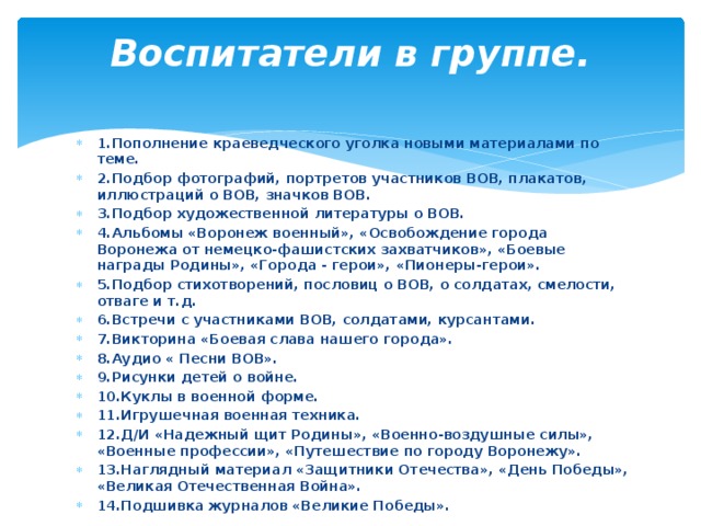 Воспитатели в группе.   1.Пополнение краеведческого уголка новыми материалами по теме. 2.Подбор фотографий, портретов участников ВОВ, плакатов, иллюстраций о ВОВ, значков ВОВ. 3.Подбор художественной литературы о ВОВ. 4.Альбомы «Воронеж военный», «Освобождение города Воронежа от немецко-фашистских захватчиков», «Боевые награды Родины», «Города - герои», «Пионеры-герои». 5.Подбор стихотворений, пословиц о ВОВ, о солдатах, смелости, отваге и т.д. 6.Встречи с участниками ВОВ, солдатами, курсантами. 7.Викторина «Боевая слава нашего города». 8.Аудио « Песни ВОВ». 9.Рисунки детей о войне. 10.Куклы в военной форме. 11.Игрушечная военная техника. 12.Д/И «Надежный щит Родины», «Военно-воздушные силы», «Военные профессии», «Путешествие по городу Воронежу». 13.Наглядный материал «Защитники Отечества», «День Победы», «Великая Отечественная Война». 14.Подшивка журналов «Великие Победы». 
