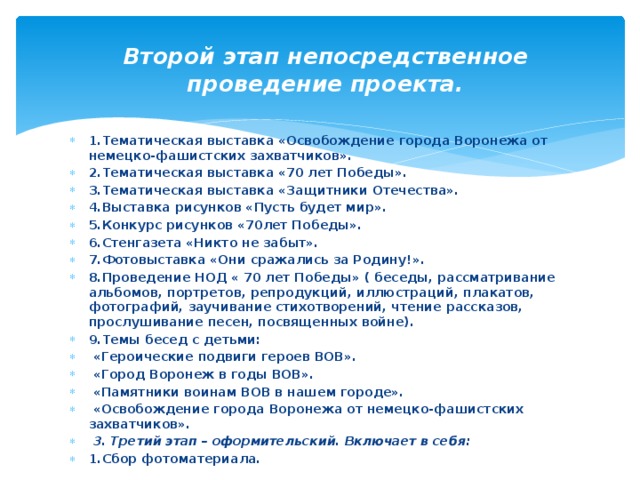 Второй этап непосредственное проведение проекта.   1.Тематическая выставка «Освобождение города Воронежа от немецко-фашистских захватчиков». 2.Тематическая выставка «70 лет Победы». 3.Тематическая выставка «Защитники Отечества». 4.Выставка рисунков «Пусть будет мир». 5.Конкурс рисунков «70лет Победы». 6.Стенгазета «Никто не забыт». 7.Фотовыставка «Они сражались за Родину!». 8.Проведение НОД « 70 лет Победы» ( беседы, рассматривание альбомов, портретов, репродукций, иллюстраций, плакатов, фотографий, заучивание стихотворений, чтение рассказов, прослушивание песен, посвященных войне). 9.Темы бесед с детьми:  «Героические подвиги героев ВОВ».  «Город Воронеж в годы ВОВ».  «Памятники воинам ВОВ в нашем городе».  «Освобождение города Воронежа от немецко-фашистских захватчиков».  3. Третий этап – оформительский. Включает в себя: 1.Сбор фотоматериала. 