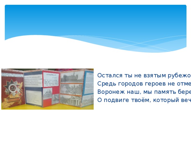 Остался ты не взятым рубежом, Средь городов героев не отмечен. Воронеж наш, мы память бережём О подвиге твоём, который вечен 