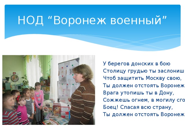 НОД “Воронеж военный” У берегов донских в бою Столицу грудью ты заслонишь. Чтоб защитить Москву свою, Ты должен отстоять Воронеж! Врага утопишь ты в Дону, Сожжешь огнем, в могилу сгонишь. Боец! Спасая всю страну, Ты должен отстоять Воронеж! 