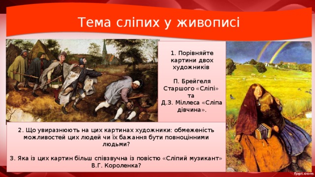 Тема сліпих у живописі 1. Порівняйте картини двох художників П. Брейгеля Старшого «Сліпі» та Д.З. Міллеса «Сліпа дівчина». 2. Що увиразнюють на цих картинах художники: обмеженість можливостей цих людей чи їх бажання бути повноцінними людьми? 3. Яка із цих картин більш співзвучна із повістю «Сліпий музикант» В.Г. Короленка? 