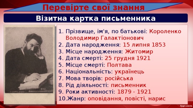 Перевірте свої знання Візитна картка письменника Прізвище, ім'я, по батькові: Короленко Володимир Галактіонович Дата народження: 15 липня 1853 Місце народження: Житомир Дата смерті: 25 грудня 1921 Місце смерті: Полтава Національність: українець Мова творів: російська Рід діяльності: письменник Роки активності: 1879 - 1921 Жанр: оповідання, повісті, нарис 