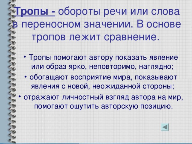 Тропы - обороты речи или слова в переносном значении. В основе тропов лежит сравнение. Тропы помогают автору показать явление или образ ярко, неповторимо, наглядно; обогащают восприятие мира, показывают явления с новой, неожиданной стороны; отражают личностный взгляд автора на мир, помогают ощутить авторскую позицию. 