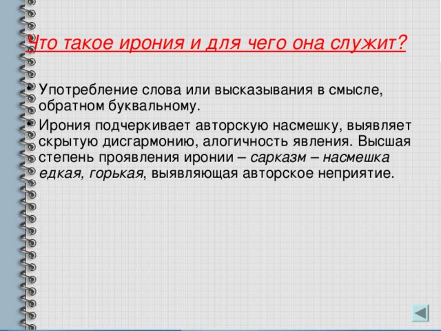 Что такое ирония и для чего она служит? Употребление слова или высказывания в смысле, обратном буквальному. Ирония подчеркивает авторскую насмешку, выявляет скрытую дисгармонию, алогичность явления. Высшая степень проявления иронии – сарказм – насмешка едкая, горькая , выявляющая авторское неприятие. 