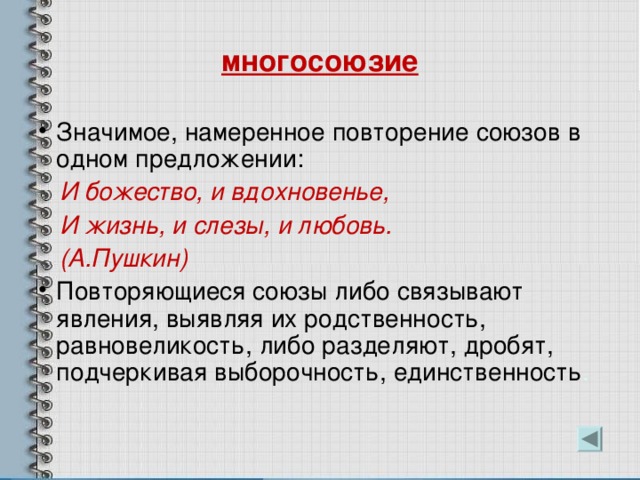 многосоюзие Значимое, намеренное повторение союзов в одном предложении:  И божество, и вдохновенье,  И жизнь, и слезы, и любовь.  (А.Пушкин) Повторяющиеся союзы либо связывают явления, выявляя их родственность, равновеликость, либо разделяют, дробят, подчеркивая выборочность, единственность . 