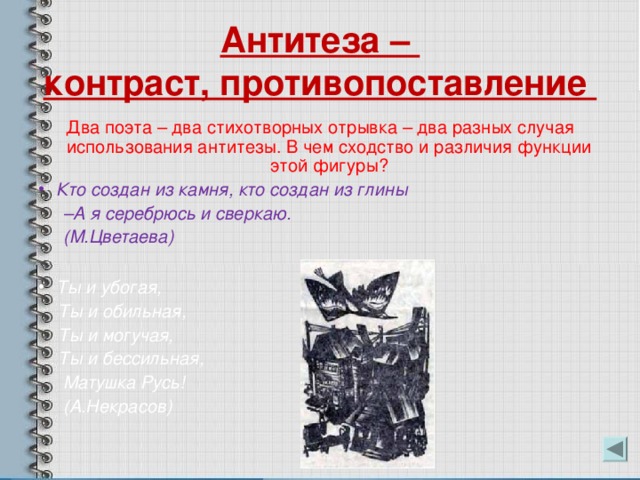 Антитеза –  контраст, противопоставление Два поэта – два стихотворных отрывка – два разных случая использования антитезы. В чем сходство и различия функции этой фигуры? Кто создан из камня, кто создан из глины – А я серебрюсь и сверкаю.  (М.Цветаева)  Ты и убогая,  Ты и обильная,  Ты и могучая,  Ты и бессильная,  Матушка Русь!  (А.Некрасов)  