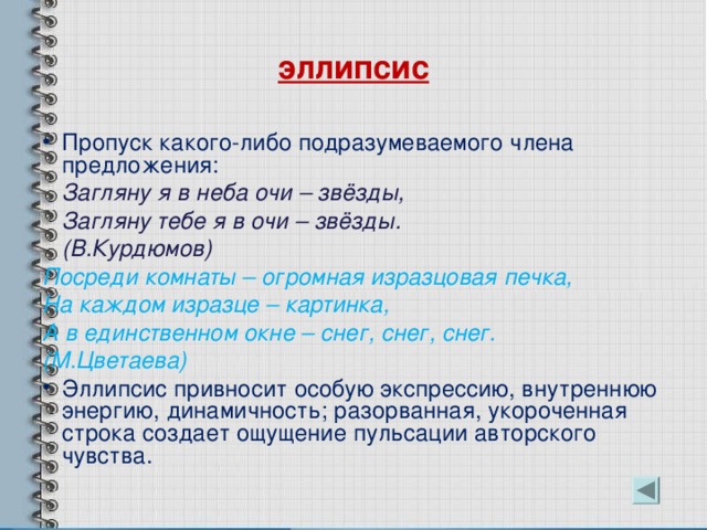 эллипсис Пропуск какого-либо подразумеваемого члена предложения:  Загляну я в неба очи – звёзды,  Загляну тебе я в очи – звёзды.  (В.Курдюмов) Посреди комнаты – огромная изразцовая печка, На каждом изразце – картинка, А в единственном окне – снег, снег, снег. (М.Цветаева) Эллипсис привносит особую экспрессию, внутреннюю энергию, динамичность; разорванная, укороченная строка создает ощущение пульсации авторского чувства. 