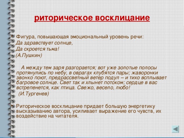 риторическое восклицание Фигура, повышающая эмоциональный уровень речи:  Да здравствует солнце,  Да скроется тьма!  (А.Пушкин)   А между тем заря разгорается; вот уже золотые полосы протянулись по небу, в оврагах клубятся пары; жаворонки звонко поют, предрассветный ветер подул – и тихо всплывает багровое солнце. Свет так и хлынет потоком; сердце в вас встрепенется, как птица. Свежо, весело, любо!  (И.Тургенев)  Риторическое восклицание придает большую энергетику высказыванию автора, усиливает выражение его чувств, их воздействие на читателя. 