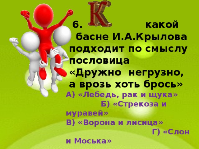  6. какой басне И.А.Крылова подходит по смыслу пословица «Дружно негрузно, а врозь хоть брось» А) «Лебедь, рак и щука»  Б) «Стрекоза и муравей» В) «Ворона и лисица»  Г) «Слон и Моська» 