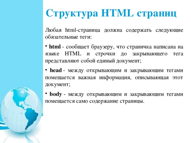 Структура HTML страниц Любая html-страница должна содержать следующие обязательные теги:  html  - сообщает браузеру, что страничка написана на языке HTML и строчки до закрывающего тега представляют собой единый документ;  head  - между открывающим и закрывающим тегами помещается важная информация, описывающая этот документ;  body  - между открывающим и закрывающим тегами помещается само содержание страницы. 