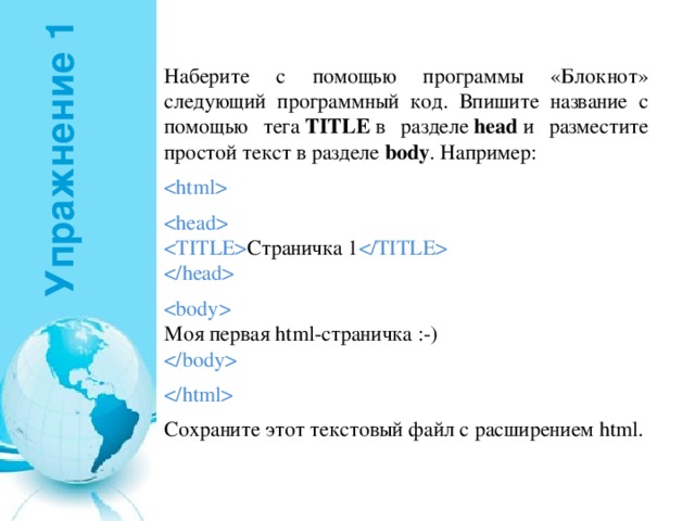 Упражнение 1 Наберите с помощью программы «Блокнот» следующий программный код. Впишите название с помощью тега  TITLE  в разделе  head  и разместите простой текст в разделе  body . Например:      Страничка 1        Моя первая html-страничка :-)     Сохраните этот текстовый файл с расширением html. 