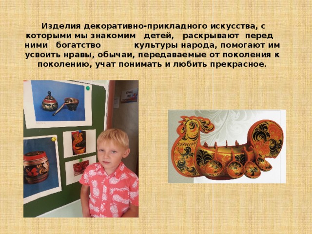  Изделия декоративно-прикладного искусства, с которыми мы знакомим   детей,   раскрывают  перед   ними   богатство   культуры народа, помогают им усвоить нравы, обычаи, передаваемые от поколения к поколению, учат понимать и любить прекрасное. 