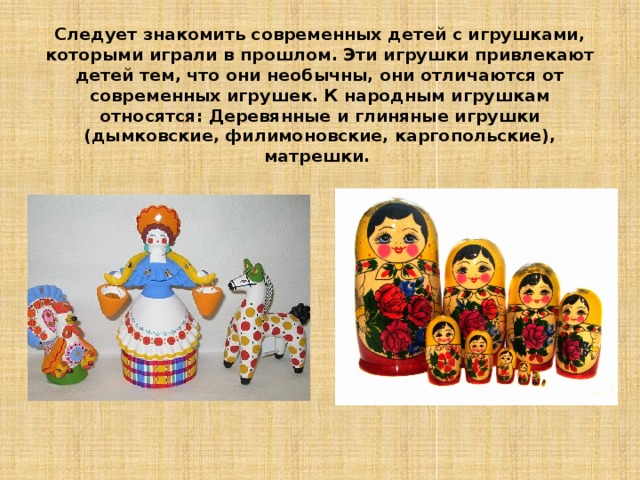 Следует знакомить современных детей с игрушками, которыми играли в прошлом.  Эти игрушки привлекают детей тем, что они необычны, они отличаются от современных игрушек. К народным игрушкам относятся: Деревянные и глиняные игрушки (дымковские, филимоновские, каргопольские), матрешки. 