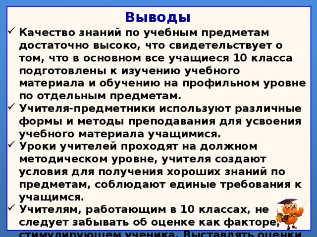 Выводы Качество знаний по учебным предметам достаточно высоко, что свидетельствует о том, что в основном все учащиеся 10 класса  подготовлены к изучению учебного материала и обучению на профильном уровне по отдельным предметам. Учителя-предметники используют различные формы и методы преподавания для усвоения учебного материала учащимися. Уроки учителей проходят на должном методическом уровне, учителя создают условия для получения хороших знаний по предметам, соблюдают единые требования к учащимся. Учителям, работающим в 10 классах, не следует забывать об оценке как факторе, стимулирующем ученика. Выставлять оценки необходимо своевременно, комментируя их. Объем домашних заданий по предметам не превышает норму.