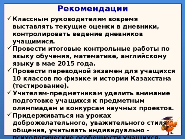 Рекомендации Классным руководителям вовремя выставлять текущие оценки в дневники, контролировать ведение дневников учащимися. Провести итоговые контрольные работы по языку обучения, математике, английскому языку в мае 2015 года. Провести переводной экзамен для учащихся 10 классов по физике и истории Казахстана (тестирование). Учителям-предметникам уделить внимание подготовке учащихся к предметным олимпиадам и конкурсам научных проектов. Придерживаться на уроках доброжелательного, уважительного стиля общения, учитывать индивидуально - психологические особенности учащихся. Довести до сведения родителей материалы классно-обобщающего контроля.