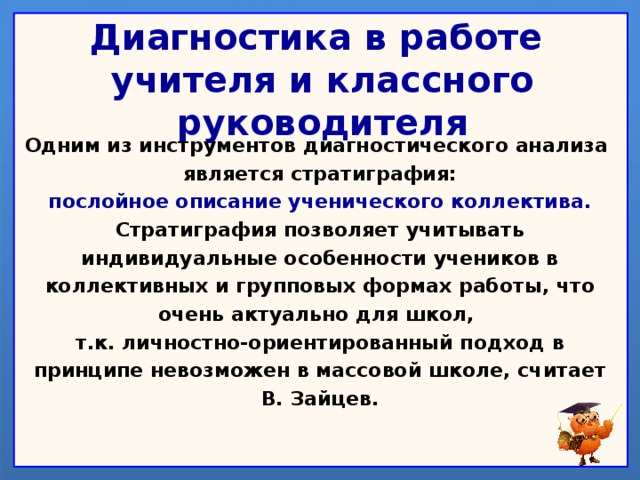 Диагностика в работе  учителя и классного руководителя Одним из инструментов диагностического анализа является стратиграфия: послойное описание ученического коллектива. Стратиграфия позволяет учитывать индивидуальные особенности учеников в коллективных и групповых формах работы, что очень актуально для школ, т.к. личностно-ориентированный подход в принципе невозможен в массовой школе, считает В. Зайцев.