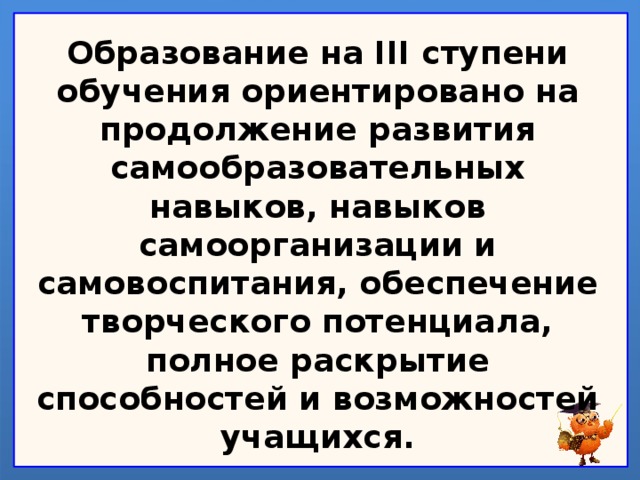 Образование на III ступени обучения ориентировано на продолжение развития самообразовательных навыков, навыков самоорганизации и самовоспитания, обеспечение творческого потенциала, полное раскрытие способностей и возможностей учащихся.