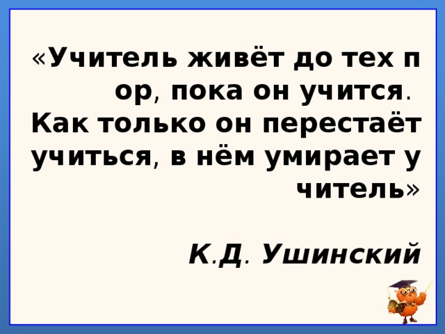 « Учитель   живёт   до   тех   пор ,  пока   он   учится .  Как   только   он   перестаёт учиться ,  в   нём   умирает   учитель »   К . Д .  Ушинский