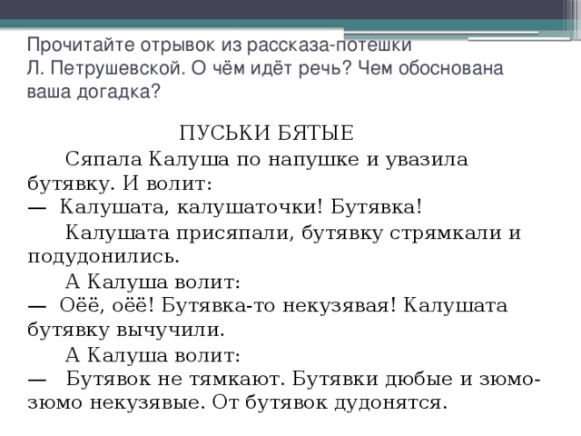 Прочитайте отрывок из рассказа-потешки  Л. Петрушевской. О чём идёт речь? Чем обоснована ваша догадка?                            ПУСЬКИ БЯТЫЕ  Сяпала Калуша по напушке и увазила бутявку. И волит:  —  Калушата, калушаточки! Бутявка!  Калушата присяпали, бутявку стрямкали и подудонились.  А Калуша волит:  —  Оёё, оёё! Бутявка-то некузявая! Калушата бутявку вычучили.  А Калуша волит:  —   Бутявок не тямкают. Бутявки дюбые и зюмо-зюмо некузявые. От бутявок дудонятся. 