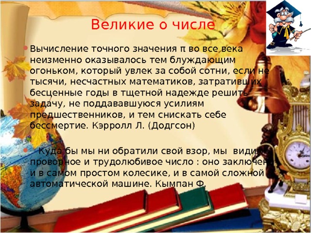 Великие о числе Вычисление точного значения π во все века неизменно оказывалось тем блуждающим огоньком, который увлек за собой сотни, если не тысячи, несчастных математиков, затративших бесценные годы в тщетной надежде решить задачу, не поддававшуюся усилиям предшественников, и тем снискать себе бессмертие. Кэрролл Л. (Додгсон)    Куда бы мы ни обратили свой взор, мы видим проворное и трудолюбивое число : оно заключено и в самом простом колесике, и в самой сложной автоматической машине. Кымпан Ф. 