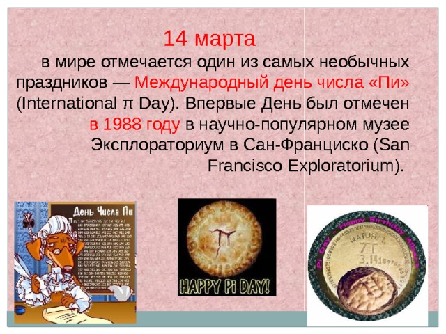 14 марта  в мире отмечается один из самых необычных праздников — Международный день числа «Пи» (International π Day). Впервые День был отмечен в 1988 году в научно-популярном музее Эксплораториум в Сан-Франциско (San Francisco Exploratorium). 