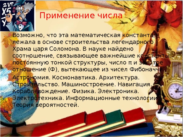 Применение числа Возможно, что эта математическая константа лежала в основе строительства легендарного Храма царя Соломона. В науке найдено соотношение, связывающее важнейшие константы: постоянную тонкой структуры, число π и золотое отношение (Ф), вытекающее из чисел Фибоначчи.   Астрономия. Космонавтика. Архитектура. Строительство. Машиностроение. Навигация. Кораблевождение. Физика. Электроника. Электротехника. Информационные технологии. Теория вероятностей. 