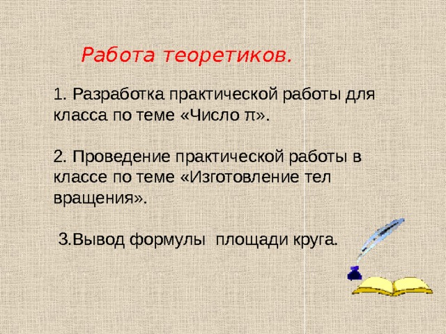 Работа теоретиков. 1. Разработка практической работы для класса по теме «Число π». 2. Проведение практической работы в классе по теме «Изготовление тел вращения».  3.Вывод формулы площади круга. 