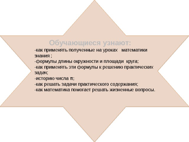 Обучающиеся узнают: -как применять полученные на уроках математики знания ; -формулы длины окружности и площади круга; -как применять эти формулы к решению практических задач; -историю числа π; -как решать задачи практического содержания; -как математика помогает решать жизненные вопросы. 