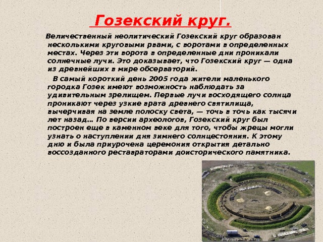  Гозекский круг.   Величественный неолитический Гозекский круг образован несколькими круговыми рвами, с воротами в определенных местах. Через эти ворота в определенные дни проникали солнечные лучи. Это доказывает, что Гозекский круг — одна из древнейших в мире обсерваторий.  В самый короткий день 2005 года жители маленького городка Гозек имеют возможность наблюдать за удивительным зрелищем. Первые лучи восходящего солнца проникают через узкие врата древнего святилища, вычерчивая на земле полоску света, — точь в точь как тысячи лет назад… По версии археологов, Гозекский круг был построен еще в каменном веке для того, чтобы жрецы могли узнать о наступлении дня зимнего солнцестояния. К этому дню и была приурочена церемония открытия детально воссозданного реставраторами доисторического памятника. 