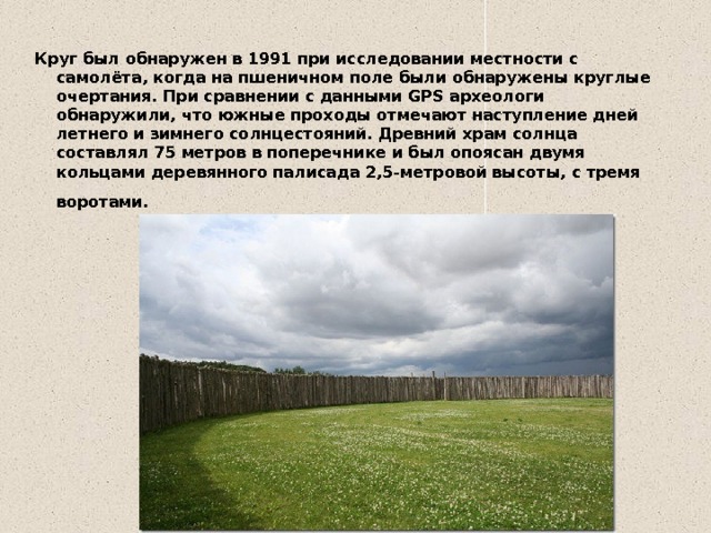 Круг был обнаружен в 1991 при исследовании местности с самолёта, когда на пшеничном поле были обнаружены круглые очертания. При сравнении с данными GPS археологи обнаружили, что южные проходы отмечают наступление дней летнего и зимнего солнцестояний. Древний храм солнца составлял 75 метров в поперечнике и был опоясан двумя кольцами деревянного палисада 2,5-метровой высоты, с тремя воротами.    