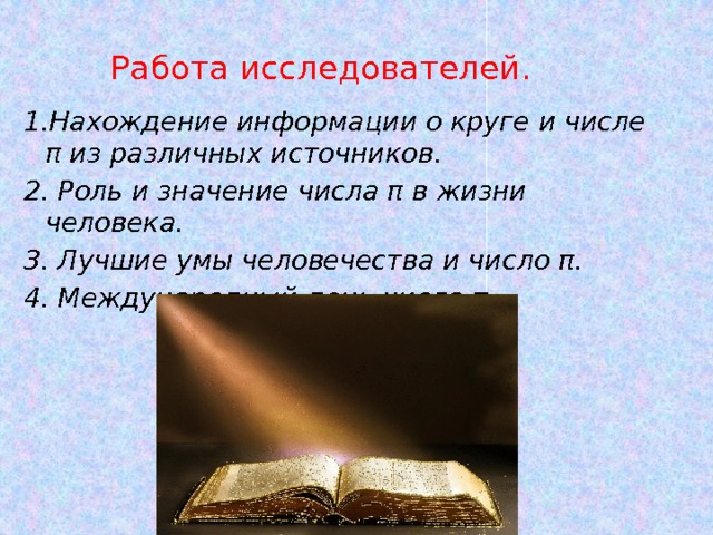 Работа исследователей. 1.Нахождение информации о круге и числе π из различных источников. 2. Роль и значение числа π в жизни человека. 3. Лучшие умы человечества и число π. 4. Международный день числа π. 