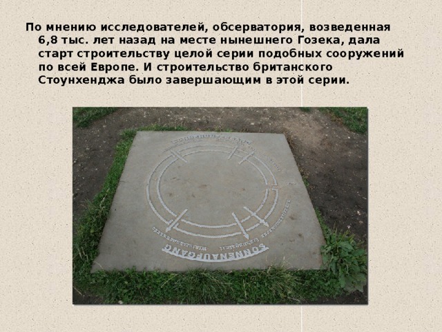 По мнению исследователей, обсерватория, возведенная 6,8 тыс. лет назад на месте нынешнего Гозека, дала старт строительству целой серии подобных сооружений по всей Европе. И строительство британского Стоунхенджа было завершающим в этой серии. 