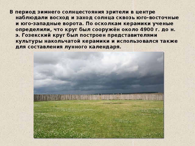В период зимнего солнцестояния зрители в центре наблюдали восход и заход солнца сквозь юго-восточные и юго-западные ворота. По осколкам керамики ученые определили, что круг был сооружён около 4900 г. до н. э. Гозекский круг был построен представителями культуры накольчатой керамики и использовался также для составления лунного календаря. 