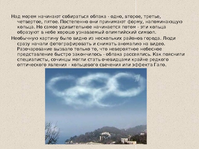 Над морем начинают собираться облака - одно, второе, третье, четвертое, пятое. Постепенно они принимают форму, напоминающую кольца. Но самое удивительное начинается потом - эти кольца образуют в небе хорошо узнаваемый олимпийский символ. Необычную картину было видно из нескольких районов города. Люди сразу начали фотографировать и снимать аномалию на видео. Разочарование вызвало только то, что невероятное небесное представление быстро закончилось - облака рассеялись. Как пояснили специалисты, сочинцы могли стать очевидцами крайне редкого оптического явления - кольцевого свечения или эффекта Гало. 