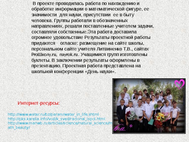  В проекте проводилась работа по нахождению и обработке информации о математической фигуре, ее значимости для науки, присутствии ее в быту человека. Группы работали в обозначенных направлениях, решали поставленные учителем задачи, составляли собственные.Эта работа доставила огромное удовольствие Результаты проектной работы придаются огласке: размещение на сайте школы, персональном сайте учителя Литвиненко Т.В., сайтах ProШколу.ru, nayrok.ru . Учащимися групп изготовлены буклеты. В заключении результаты оформлены в презентацию. Проектная работа представлена на школьной конференции «День науки».  Интернет-ресурсы: http://www.water.ru/bz/param/water_in_life.shtml http://pks.karelia.info/vod/k_sved/racional_ispol.html http://www.manwb.ru/articles/science/natural_science/math_beauty/ 