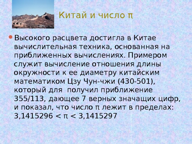Китай и число π Высокого расцвета достигла в Китае вычислительная техника, основанная на приближенных вычислениях. Примером служит вычисление отношения длины окружности к ее диаметру китайским математиком Цзу Чун-чжи (430-501), который для получил приближение 355/113, дающее 7 верных значащих цифр, и показал, что число π лежит в пределах: 3,1415296 