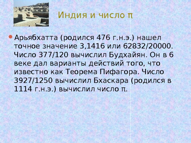 Индия и число π Арьябхатта (родился 476 г.н.э.) нашел точное значение 3,1416 или 62832/20000. Число 377/120 вычислил Будхайян. Он в 6 веке дал варианты действий того, что известно как Теорема Пифагора. Число 3927/1250 вычислил Бхаскара (родился в 1114 г.н.э.) вычислил число π. 