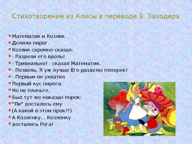 Стихотворение из Алисы в переводе Б. Заходера Математик и Козлик Делили пирог. Козлик скромно сказал: - Раздели его вдоль! - Тривиально! - сказал Математик. - Позволь, Я уж лучше Его разделю поперек! - Первым он ухватил Первый кус пирога. Но не плачьте, Был тут же наказан порок: 