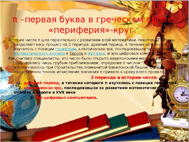 π –первая буква в греческом слове «периферия»-круг. История числа π шла параллельно с развитием всей математики. Некоторые авторы разделяют весь процесс на 3 периода: древний период, в течение которого π изучалось с позиции геометрии , классическая эра, последовавшая за развитием математического анализа в Европе в XVII веке , и эра цифровых компьютеров. Как считают специалисты, это число было открыто вавилонскими магами. Вавилоняне пользовались лишь грубым приближением, определив π числом 