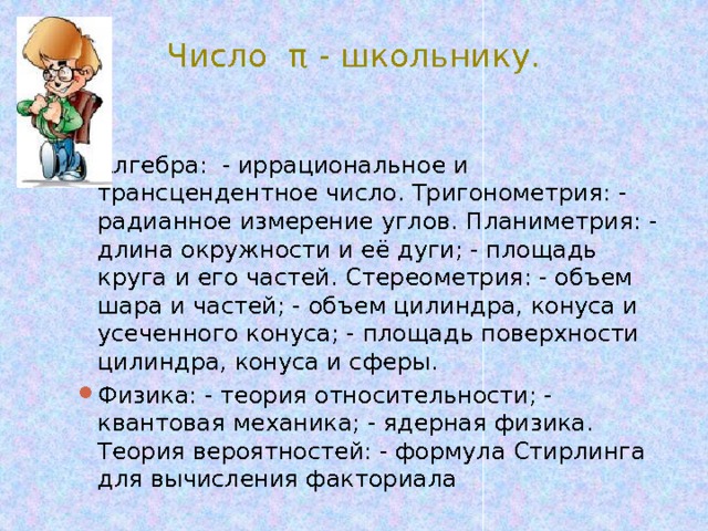 Число π - школьнику. Алгебра: - иррациональное и трансцендентное число. Тригонометрия: - радианное измерение углов. Планиметрия: - длина окружности и её дуги; - площадь круга и его частей. Стереометрия: - объем шара и частей; - объем цилиндра, конуса и усеченного конуса; - площадь поверхности цилиндра, конуса и сферы. Физика: - теория относительности; - квантовая механика; - ядерная физика. Теория вероятностей: - формула Стирлинга для вычисления факториала 