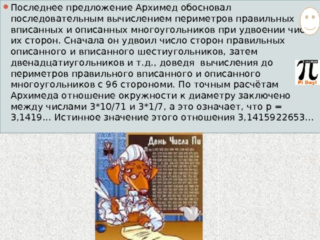 Последнее предложение Архимед обосновал последовательным вычислением периметров правильных вписанных и описанных многоугольников при удвоении числа их сторон. Сначала он удвоил число сторон правильных описанного и вписанного шестиугольников, затем двенадцатиугольников и т.д., доведя вычисления до периметров правильного вписанного и описанного многоугольников с 96 сторономи. По точным расчётам Архимеда отношение окружности к диаметру заключено между числами 3*10/71 и 3*1/7, а это означает, что p = 3,1419... Истинное значение этого отношения 3,1415922653... 