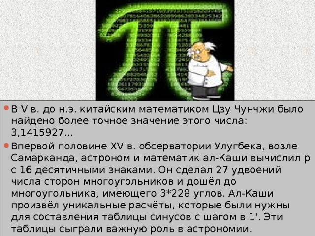 В V в. до н.э. китайским математиком Цзу Чунчжи было найдено более точное значение этого числа: 3,1415927... Впервой половине XV в. обсерватории Улугбека, возле Самарканда, астроном и математик ал-Каши вычислил p с 16 десятичными знаками. Он сделал 27 удвоений числа сторон многоугольников и дошёл до многоугольника, имеющего 3*228 углов. Ал-Каши произвёл уникальные расчёты, которые были нужны для составления таблицы синусов с шагом в 1'. Эти таблицы сыграли важную роль в астрономии. 