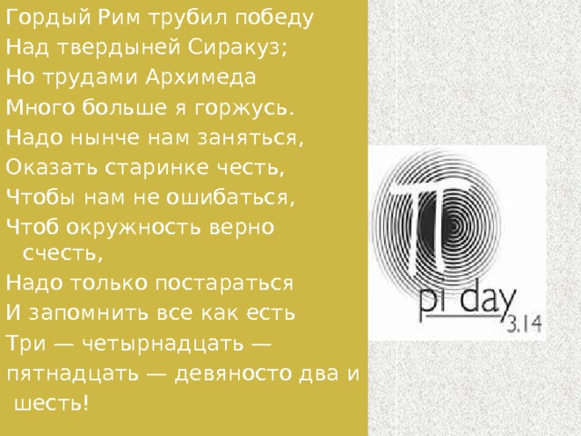 Гордый Рим трубил победу Над твердыней Сиракуз; Но трудами Архимеда Много больше я горжусь. Надо нынче нам заняться, Оказать старинке честь, Чтобы нам не ошибаться, Чтоб окружность верно счесть, Надо только постараться И запомнить все как есть Три — четырнадцать — пятнадцать — девяносто два и   шесть! 