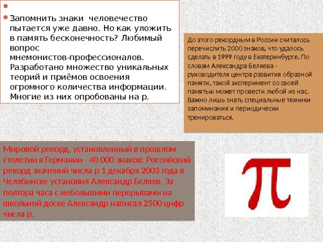   Запомнить знаки человечество пытается уже давно. Но как уложить в память бесконечность? Любимый вопрос мнемонистов-профессионалов. Разработано множество уникальных теорий и приёмов освоения огромного количества информации. Многие из них опробованы на р. До этого рекордным в России считалось перечислить 2000 знаков, что удалось сделать в 1999 году в Екатеринбурге. По словам Александра Беляева - руководителя центра развития образной памяти, такой эксперимент со своей памятью может провести любой из нас. Важно лишь знать специальные техники запоминания и периодически тренироваться. Мировой рекорд, установленный в прошлом столетии в Германии - 40 000 знаков. Российский рекорд значений числа p 1 декабря 2003 года в Челябинске установил Александр Беляев. За полтора часа с небольшими перерывами на школьной доске Александр написал 2500 цифр числа p. 